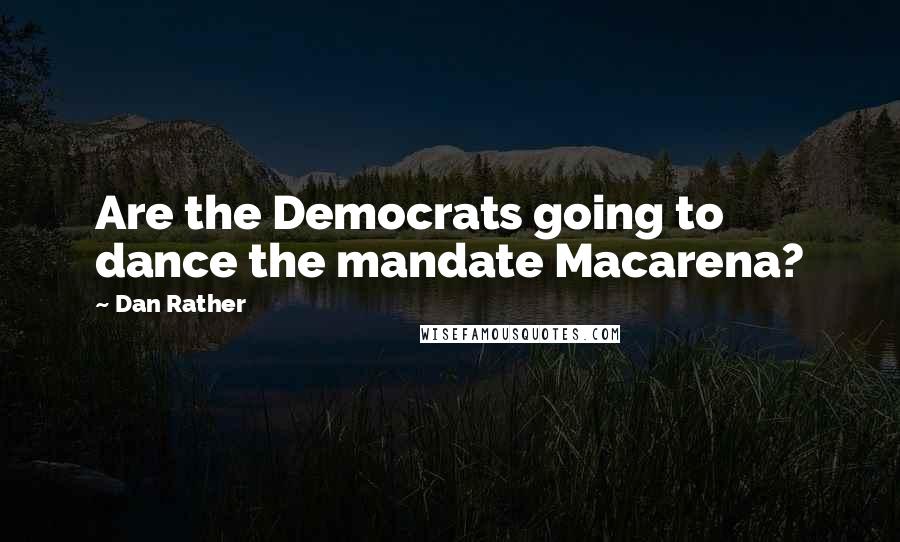 Dan Rather quotes: Are the Democrats going to dance the mandate Macarena?