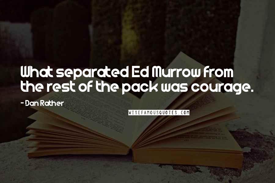 Dan Rather quotes: What separated Ed Murrow from the rest of the pack was courage.
