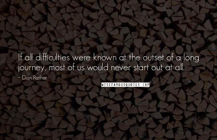 Dan Rather quotes: If all difficulties were known at the outset of a long journey, most of us would never start out at all.