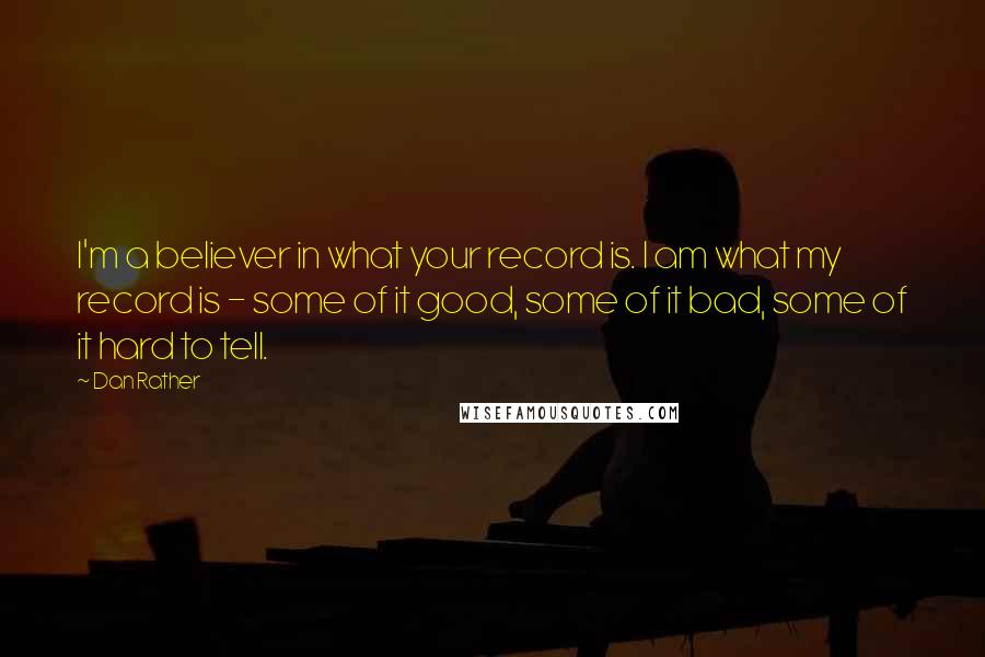 Dan Rather quotes: I'm a believer in what your record is. I am what my record is - some of it good, some of it bad, some of it hard to tell.