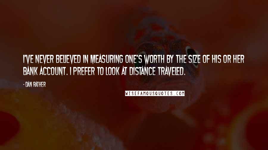 Dan Rather quotes: I've never believed in measuring one's worth by the size of his or her bank account. I prefer to look at distance traveled.