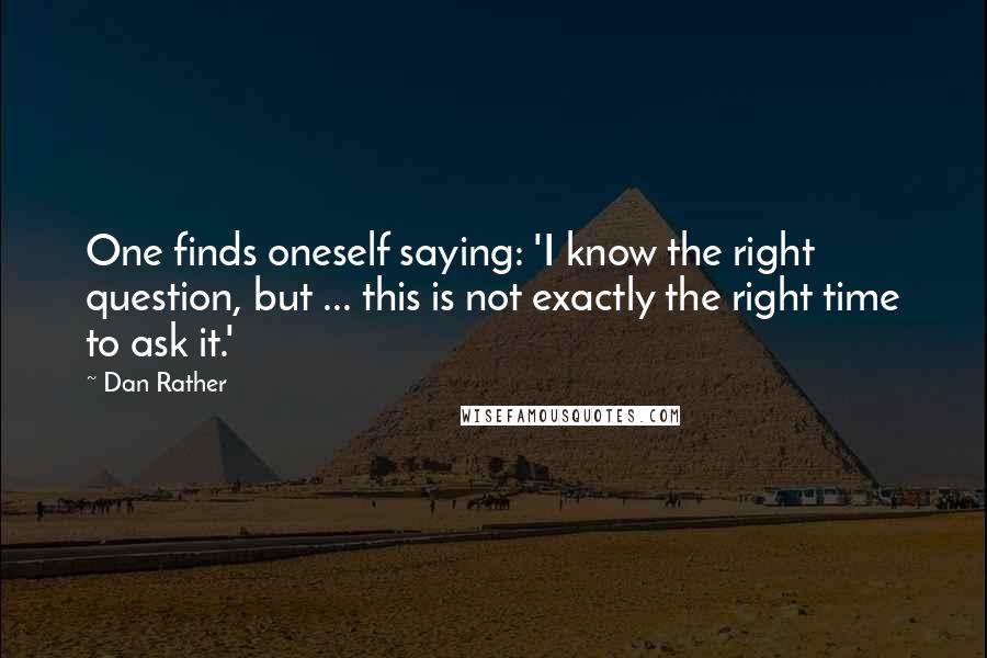 Dan Rather quotes: One finds oneself saying: 'I know the right question, but ... this is not exactly the right time to ask it.'