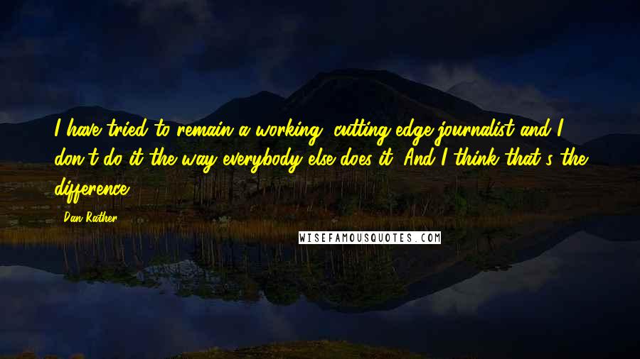 Dan Rather quotes: I have tried to remain a working, cutting-edge journalist and I don't do it the way everybody else does it. And I think that's the difference.