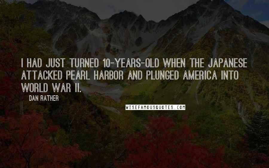 Dan Rather quotes: I had just turned 10-years-old when the Japanese attacked Pearl Harbor and plunged America into World War II.