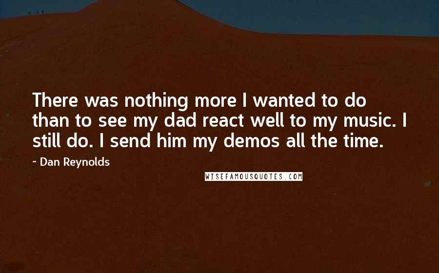 Dan Reynolds quotes: There was nothing more I wanted to do than to see my dad react well to my music. I still do. I send him my demos all the time.