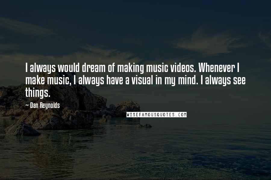 Dan Reynolds quotes: I always would dream of making music videos. Whenever I make music, I always have a visual in my mind. I always see things.