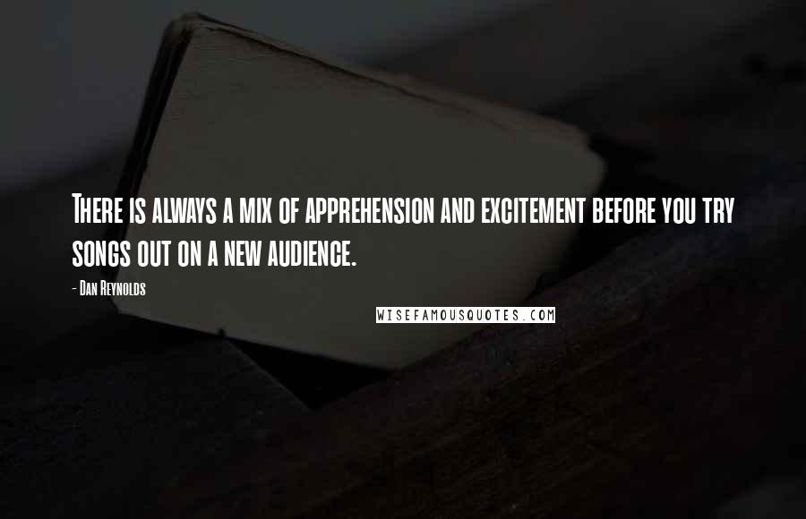 Dan Reynolds quotes: There is always a mix of apprehension and excitement before you try songs out on a new audience.