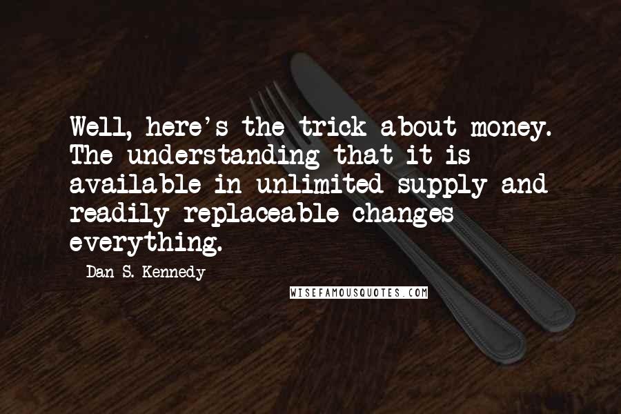 Dan S. Kennedy quotes: Well, here's the trick about money. The understanding that it is available in unlimited supply and readily replaceable changes everything.