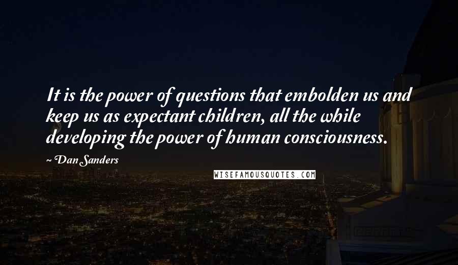 Dan Sanders quotes: It is the power of questions that embolden us and keep us as expectant children, all the while developing the power of human consciousness. Dan Sanders quotes: It is the power of questions that embolden us and keep us as expectant children, all the while developing the power of human consciousness.