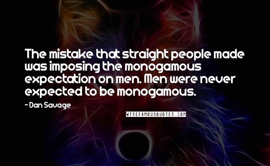 Dan Savage quotes: The mistake that straight people made was imposing the monogamous expectation on men. Men were never expected to be monogamous. Dan Savage quotes: The mistake that straight people made was imposing the monogamous expectation on men. Men were never expected to be monogamous.