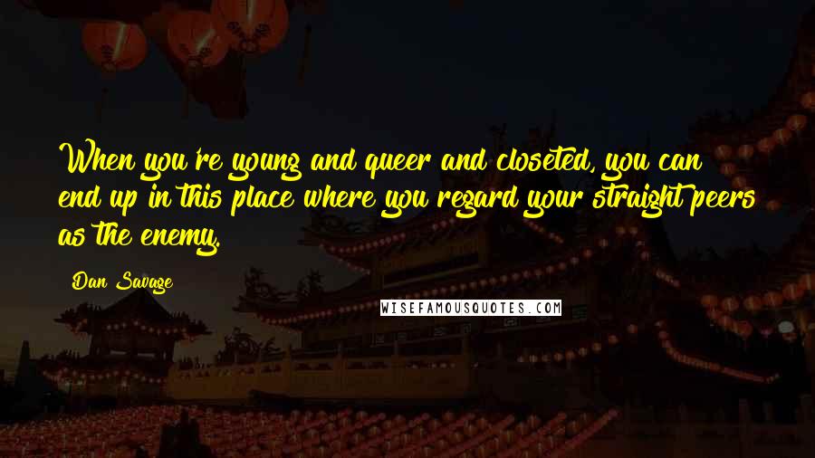 Dan Savage quotes: When you're young and queer and closeted, you can end up in this place where you regard your straight peers as the enemy.