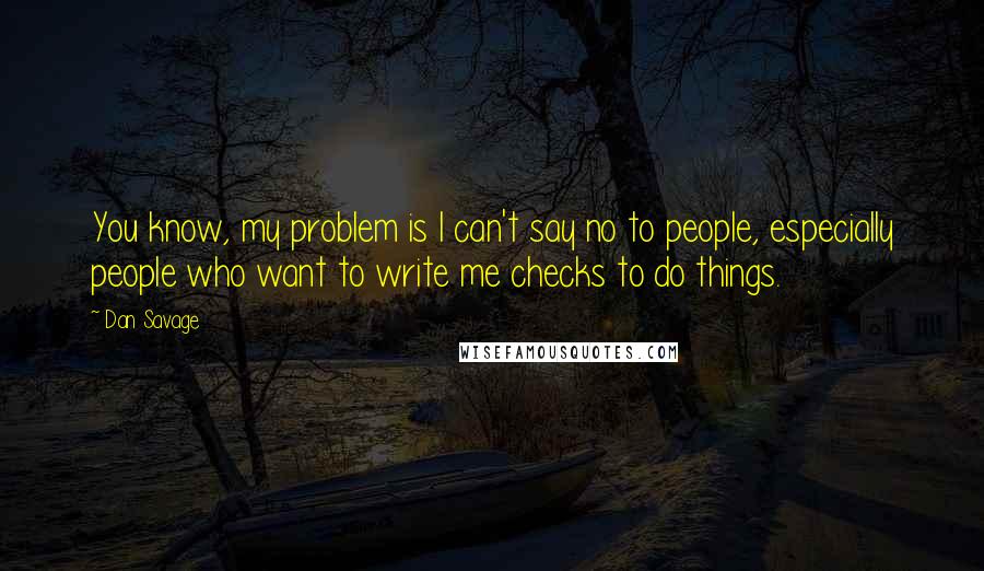 Dan Savage quotes: You know, my problem is I can't say no to people, especially people who want to write me checks to do things. Dan Savage quotes: You know, my problem is I can't say no to people, especially people who want to write me checks to do things.