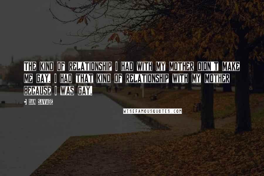 Dan Savage quotes: The kind of relationship I had with my mother didn't make me gay. I had that kind of relationship with my mother because I was gay.