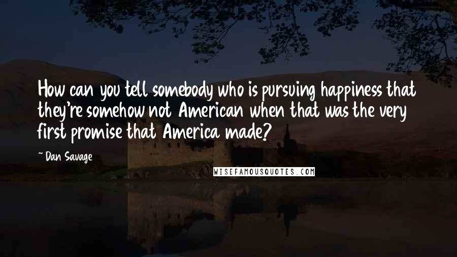 Dan Savage quotes: How can you tell somebody who is pursuing happiness that they're somehow not American when that was the very first promise that America made?