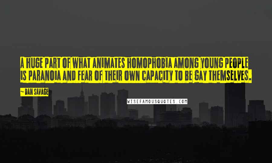 Dan Savage quotes: A huge part of what animates homophobia among young people is paranoia and fear of their own capacity to be gay themselves. Dan Savage quotes: A huge part of what animates homophobia among young people is paranoia and fear of their own capacity to be gay themselves.