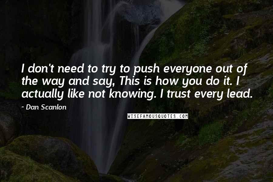 Dan Scanlon quotes: I don't need to try to push everyone out of the way and say, This is how you do it. I actually like not knowing. I trust every lead. Dan Scanlon quotes: I don't need to try to push everyone out of the way and say, This is how you do it. I actually like not knowing. I trust every lead.