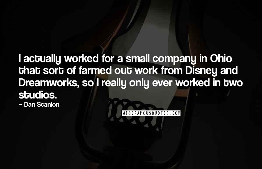 Dan Scanlon quotes: I actually worked for a small company in Ohio that sort of farmed out work from Disney and Dreamworks, so I really only ever worked in two studios. Dan Scanlon quotes: I actually worked for a small company in Ohio that sort of farmed out work from Disney and Dreamworks, so I really only ever worked in two studios.