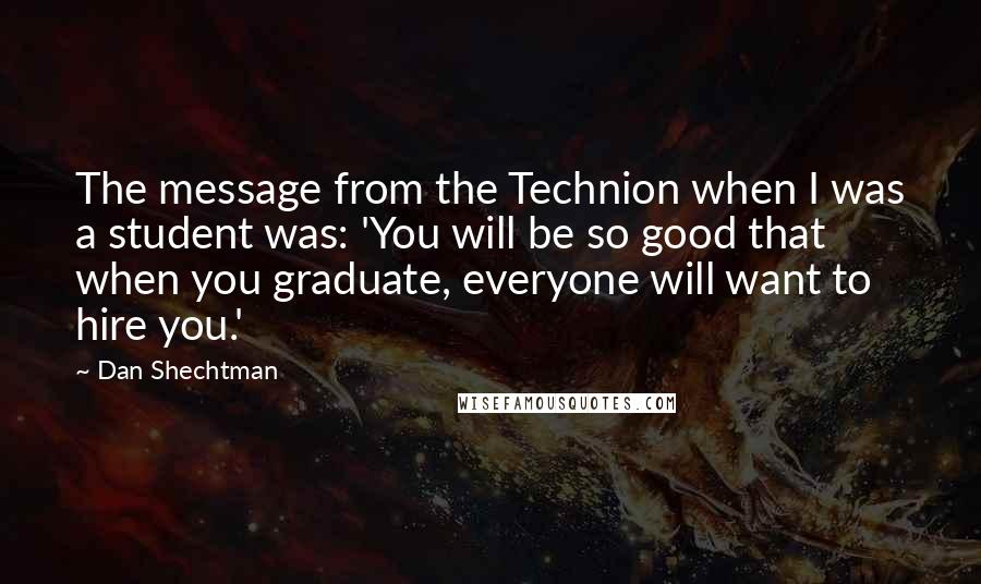 Dan Shechtman quotes: The message from the Technion when I was a student was: 'You will be so good that when you graduate, everyone will want to hire you.'