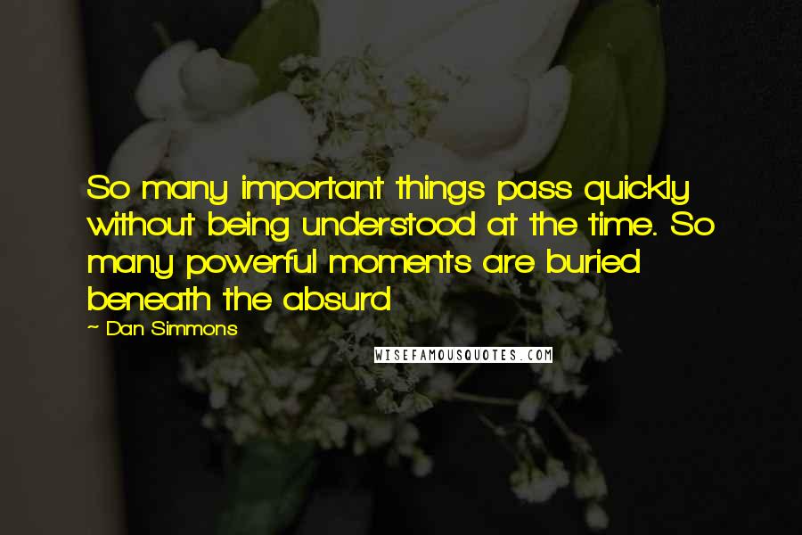 Dan Simmons quotes: So many important things pass quickly without being understood at the time. So many powerful moments are buried beneath the absurd