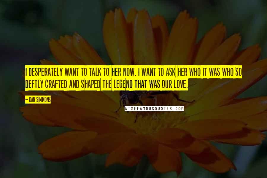 Dan Simmons quotes: I desperately want to talk to her now. I want to ask her who it was who so deftly crafted and shaped the legend that was our love.