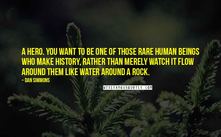 Dan Simmons quotes: A hero. You want to be one of those rare human beings who make history, rather than merely watch it flow around them like water around a rock.