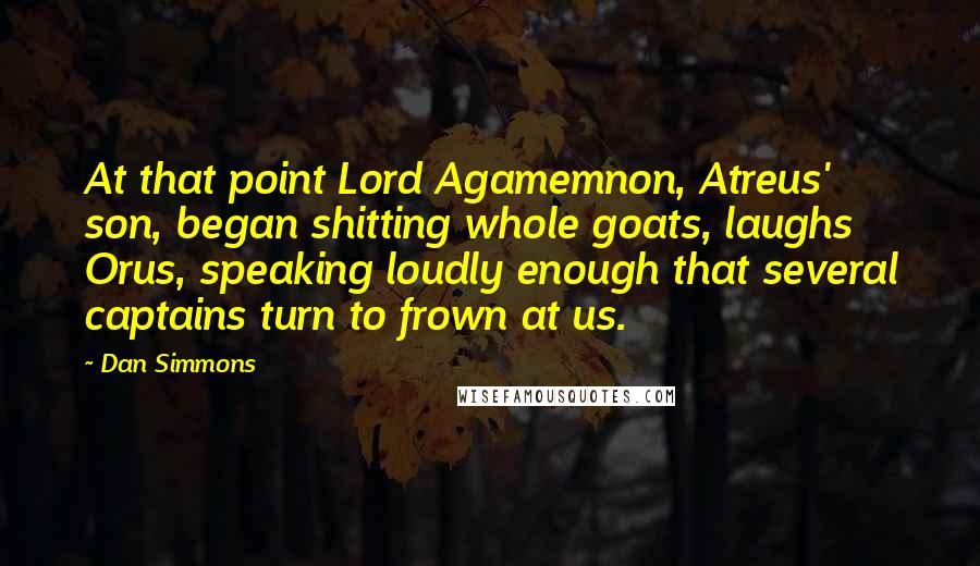 Dan Simmons quotes: At that point Lord Agamemnon, Atreus' son, began shitting whole goats, laughs Orus, speaking loudly enough that several captains turn to frown at us.