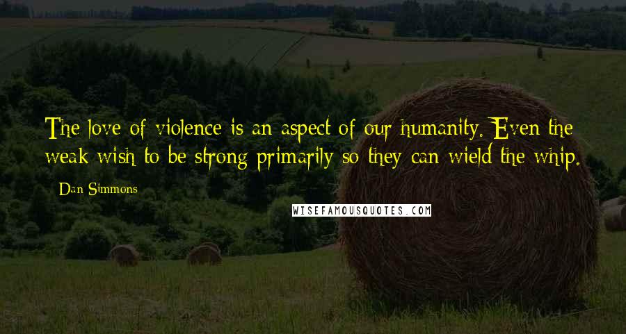 Dan Simmons quotes: The love of violence is an aspect of our humanity. Even the weak wish to be strong primarily so they can wield the whip.