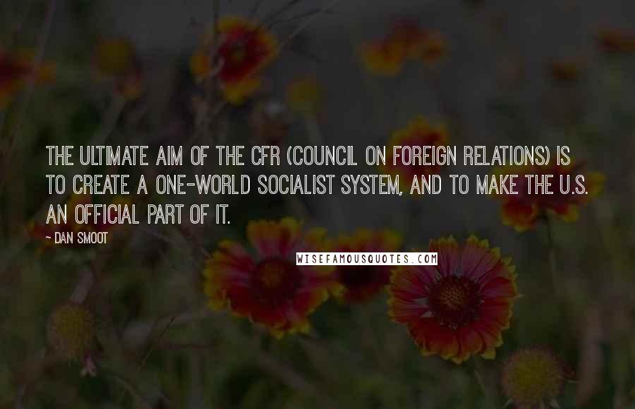 Dan Smoot quotes: The ultimate aim of the CFR (Council on Foreign Relations) is to create a one-world socialist system, and to make the U.S. an official part of it. Dan Smoot quotes: The ultimate aim of the CFR (Council on Foreign Relations) is to create a one-world socialist system, and to make the U.S. an official part of it.