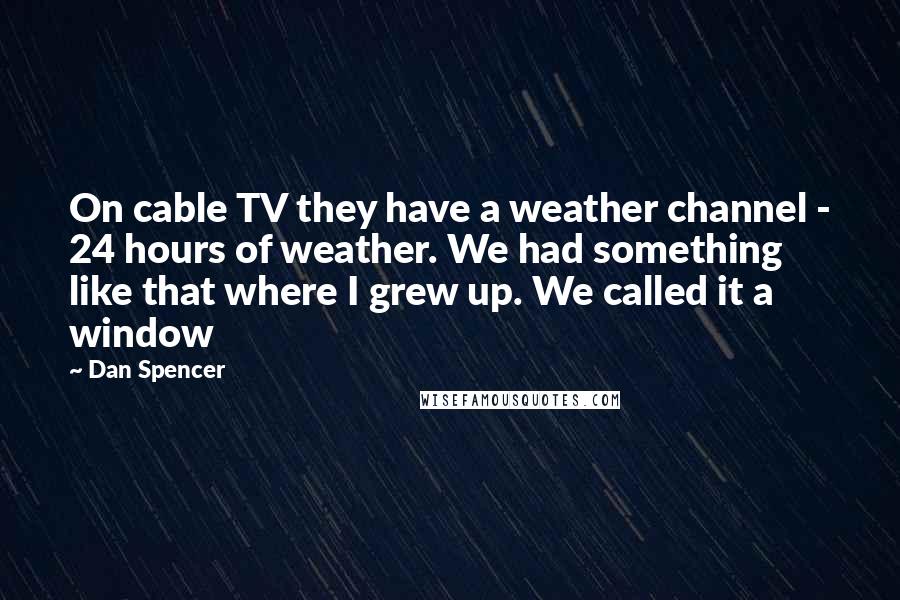 Dan Spencer quotes: On cable TV they have a weather channel - 24 hours of weather. We had something like that where I grew up. We called it a window Dan Spencer quotes: On cable TV they have a weather channel - 24 hours of weather. We had something like that where I grew up. We called it a window