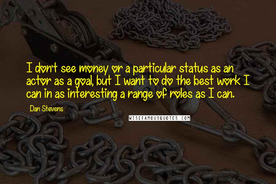 Dan Stevens quotes: I don't see money or a particular status as an actor as a goal, but I want to do the best work I can in as interesting a range of