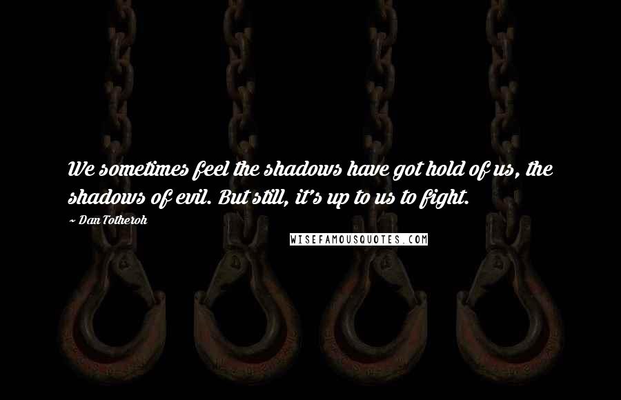 Dan Totheroh quotes: We sometimes feel the shadows have got hold of us, the shadows of evil. But still, it's up to us to fight.