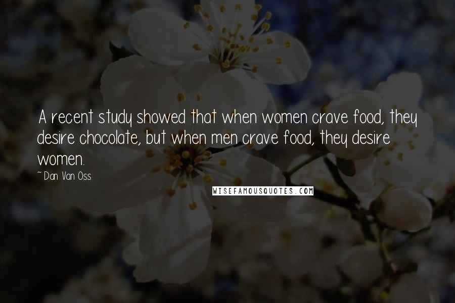 Dan Van Oss quotes: A recent study showed that when women crave food, they desire chocolate, but when men crave food, they desire women. Dan Van Oss quotes: A recent study showed that when women crave food, they desire chocolate, but when men crave food, they desire women.