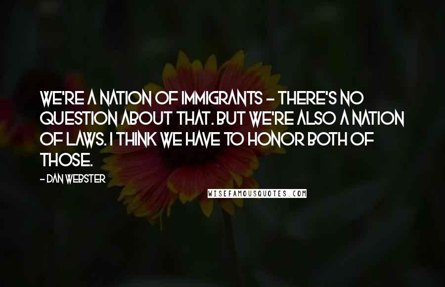 Dan Webster quotes: We're a nation of immigrants - there's no question about that. But we're also a nation of laws. I think we have to honor both of those.