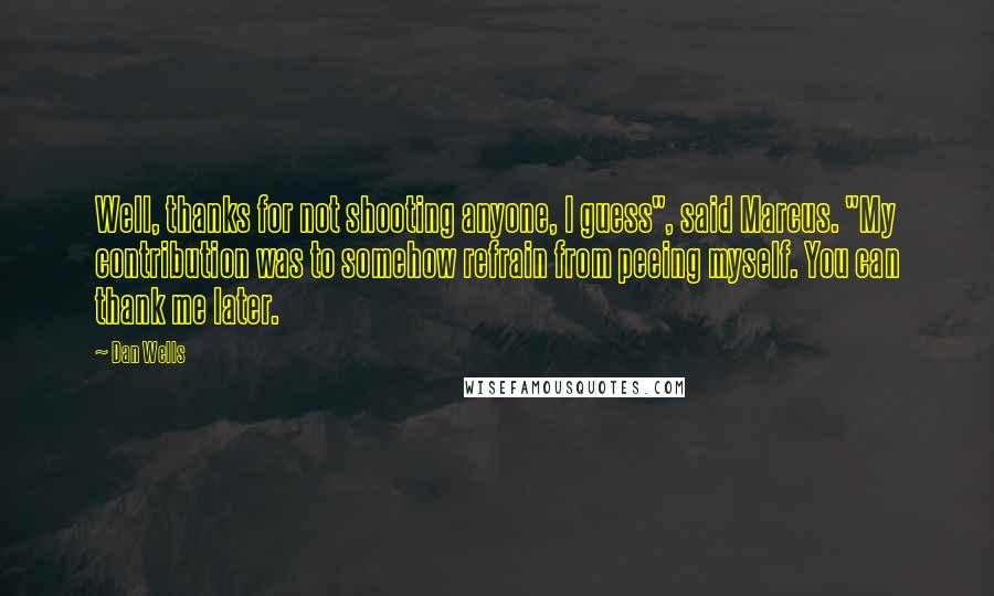 Dan Wells quotes: Well, thanks for not shooting anyone, I guess", said Marcus. "My contribution was to somehow refrain from peeing myself. You can thank me later. Dan Wells quotes: Well, thanks for not shooting anyone, I guess", said Marcus. "My contribution was to somehow refrain from peeing myself. You can thank me later.