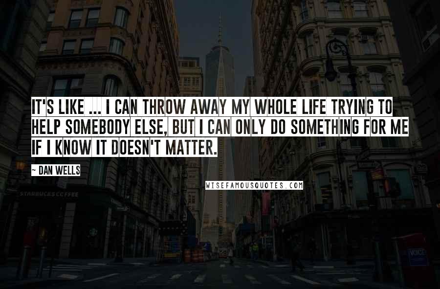 Dan Wells quotes: It's like ... I can throw away my whole life trying to help somebody else, but i can only do something for me if I know it doesn't matter. Dan Wells quotes: It's like ... I can throw away my whole life trying to help somebody else, but i can only do something for me if I know it doesn't matter.