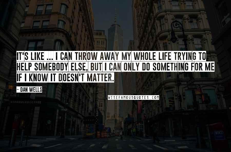 Dan Wells quotes: It's like ... I can throw away my whole life trying to help somebody else, but i can only do something for me if I know it doesn't matter.