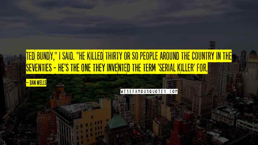 Dan Wells quotes: Ted Bundy," I said. "He killed thirty or so people around the country in the seventies - he's the one they invented the term 'serial killer' for. Dan Wells quotes: Ted Bundy," I said. "He killed thirty or so people around the country in the seventies - he's the one they invented the term 'serial killer' for.