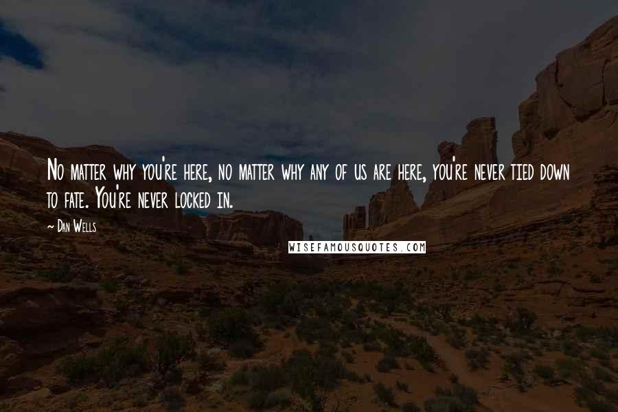 Dan Wells quotes: No matter why you're here, no matter why any of us are here, you're never tied down to fate. You're never locked in. Dan Wells quotes: No matter why you're here, no matter why any of us are here, you're never tied down to fate. You're never locked in.