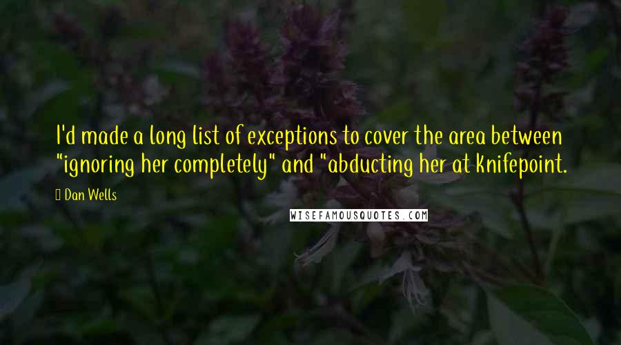 Dan Wells quotes: I'd made a long list of exceptions to cover the area between "ignoring her completely" and "abducting her at knifepoint. Dan Wells quotes: I'd made a long list of exceptions to cover the area between "ignoring her completely" and "abducting her at knifepoint.