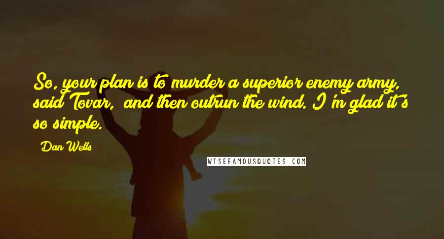 Dan Wells quotes: So, your plan is to murder a superior enemy army," said Tovar, "and then outrun the wind. I'm glad it's so simple. Dan Wells quotes: So, your plan is to murder a superior enemy army," said Tovar, "and then outrun the wind. I'm glad it's so simple.