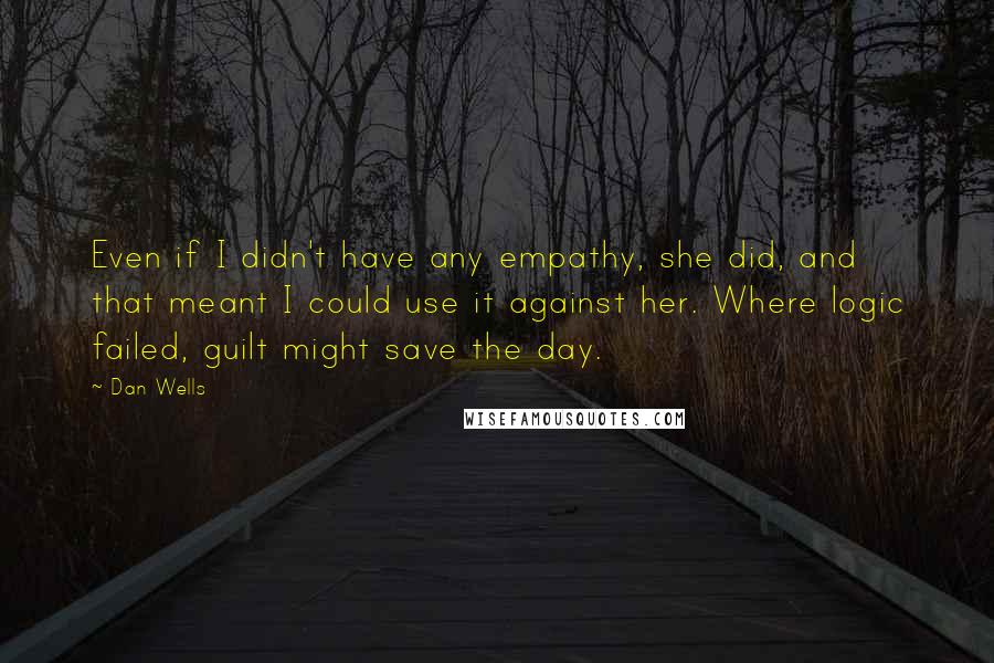 Dan Wells quotes: Even if I didn't have any empathy, she did, and that meant I could use it against her. Where logic failed, guilt might save the day. Dan Wells quotes: Even if I didn't have any empathy, she did, and that meant I could use it against her. Where logic failed, guilt might save the day.