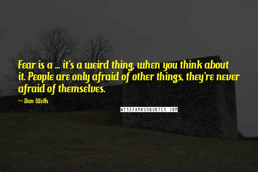 Dan Wells quotes: Fear is a ... it's a weird thing, when you think about it. People are only afraid of other things, they're never afraid of themselves.