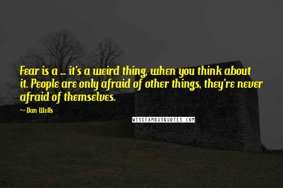 Dan Wells quotes: Fear is a ... it's a weird thing, when you think about it. People are only afraid of other things, they're never afraid of themselves. Dan Wells quotes: Fear is a ... it's a weird thing, when you think about it. People are only afraid of other things, they're never afraid of themselves.