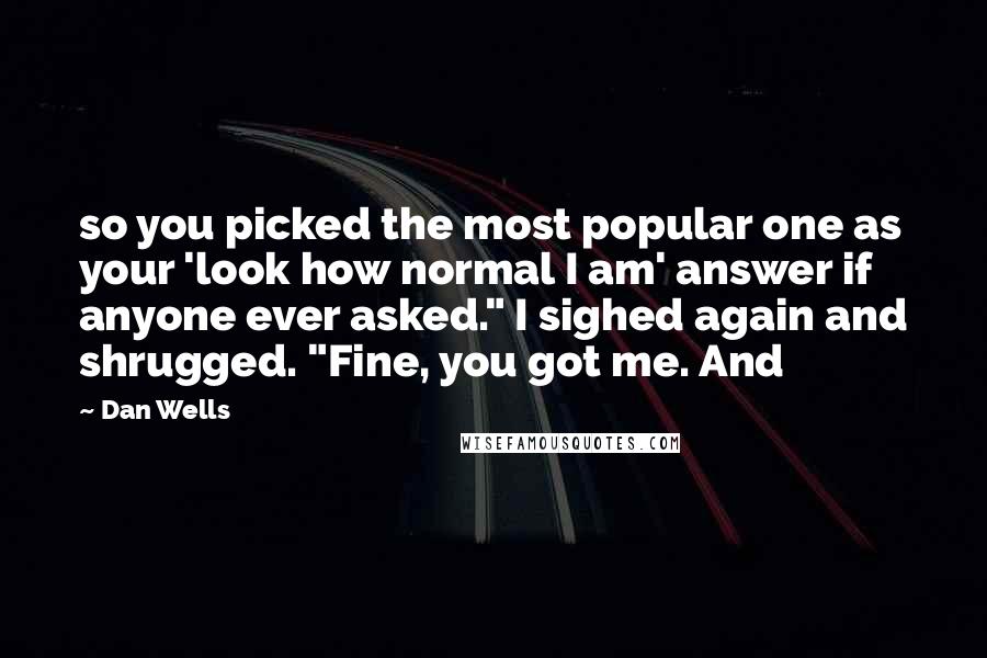 Dan Wells quotes: so you picked the most popular one as your 'look how normal I am' answer if anyone ever asked." I sighed again and shrugged. "Fine, you got me. And Dan Wells quotes: so you picked the most popular one as your 'look how normal I am' answer if anyone ever asked." I sighed again and shrugged. "Fine, you got me. And