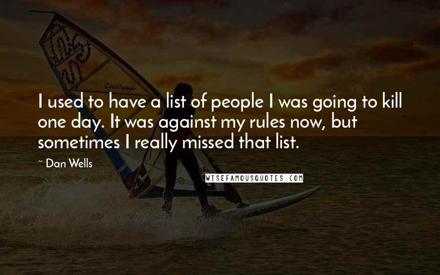 Dan Wells quotes: I used to have a list of people I was going to kill one day. It was against my rules now, but sometimes I really missed that list. Dan Wells quotes: I used to have a list of people I was going to kill one day. It was against my rules now, but sometimes I really missed that list.