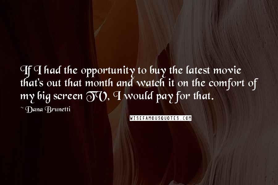 Dana Brunetti quotes: If I had the opportunity to buy the latest movie that's out that month and watch it on the comfort of my big screen TV, I would pay for that. Dana Brunetti quotes: If I had the opportunity to buy the latest movie that's out that month and watch it on the comfort of my big screen TV, I would pay for that.