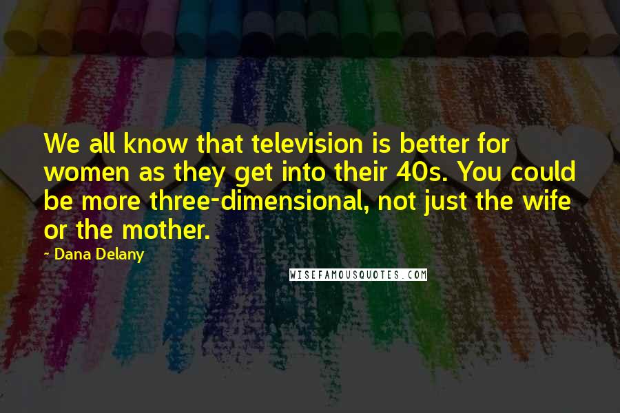 Dana Delany quotes: We all know that television is better for women as they get into their 40s. You could be more three-dimensional, not just the wife or the mother. Dana Delany quotes: We all know that television is better for women as they get into their 40s. You could be more three-dimensional, not just the wife or the mother.