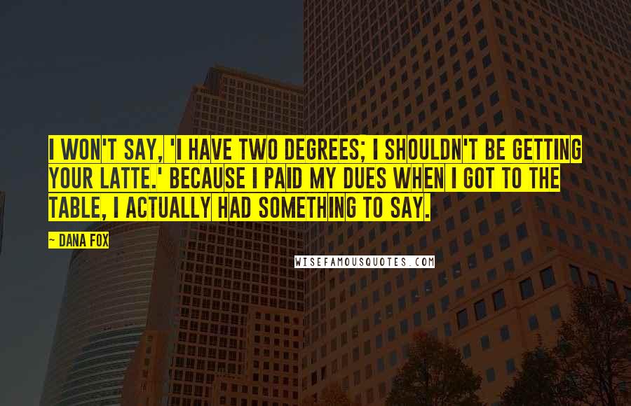 Dana Fox quotes: I won't say, 'I have two degrees; I shouldn't be getting your latte.' Because I paid my dues when I got to the table, I actually had something to say. Dana Fox quotes: I won't say, 'I have two degrees; I shouldn't be getting your latte.' Because I paid my dues when I got to the table, I actually had something to say.