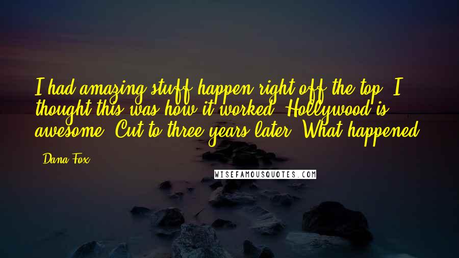 Dana Fox quotes: I had amazing stuff happen right off the top. I thought this was how it worked. Hollywood is awesome! Cut to three years later: What happened?