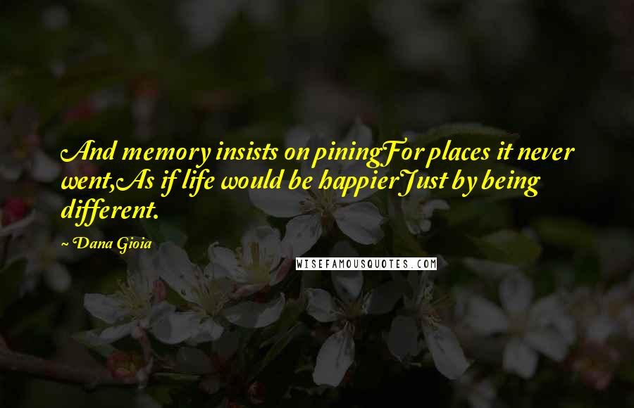 Dana Gioia quotes: And memory insists on piningFor places it never went,As if life would be happierJust by being different.